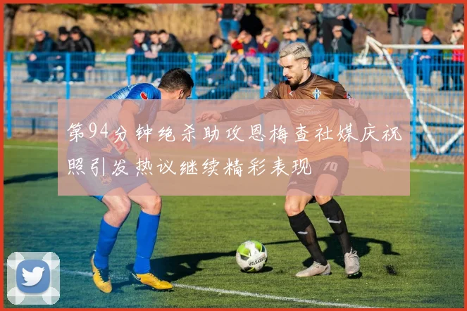 第94分钟绝杀助攻恩梅查社媒庆祝照引发热议继续精彩表现