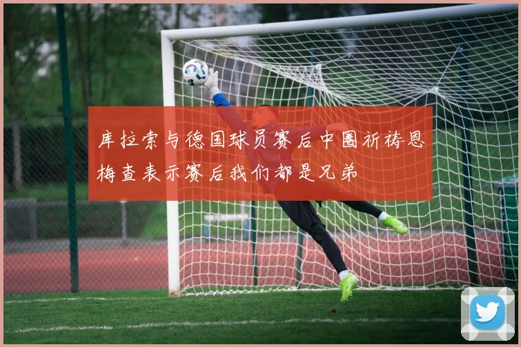 库拉索与德国球员赛后中圈祈祷恩梅查表示赛后我们都是兄弟