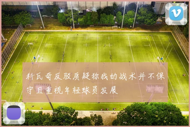 科瓦奇反驳质疑称我的战术并不保守且重视年轻球员发展