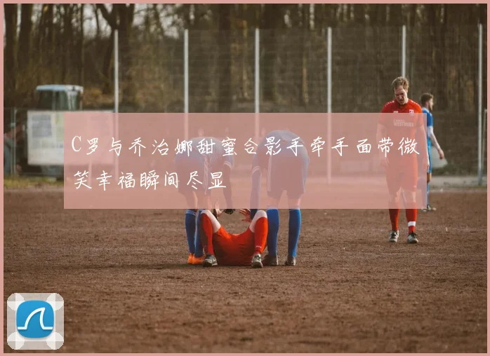 C罗与乔治娜甜蜜合影手牵手面带微笑幸福瞬间尽显