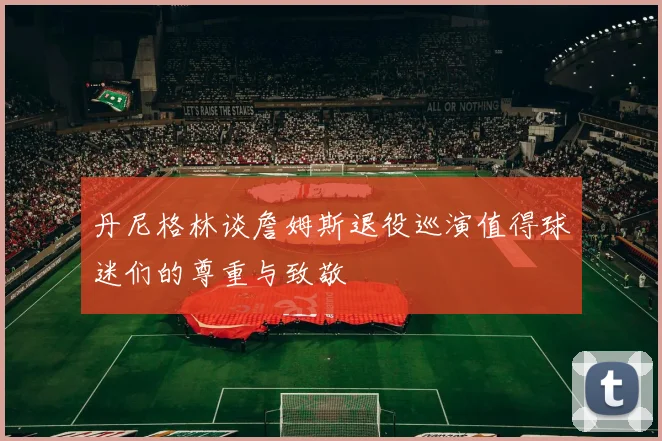 丹尼格林谈詹姆斯退役巡演值得球迷们的尊重与致敬