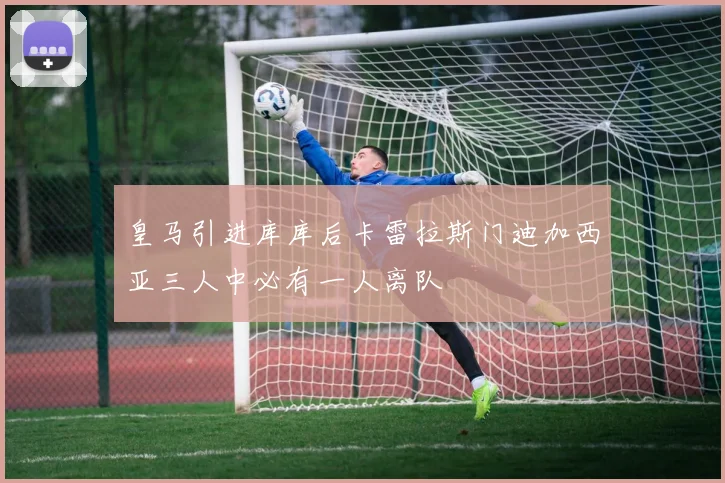 皇马引进库库后卡雷拉斯门迪加西亚三人中必有一人离队