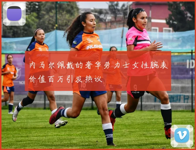 内马尔佩戴的奢华劳力士女性腕表价值百万引发热议
