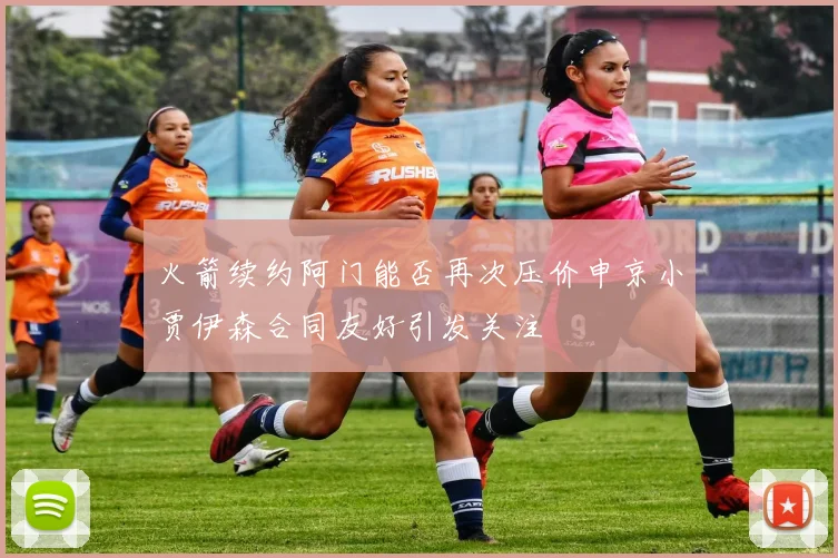 火箭续约阿门能否再次压价申京小贾伊森合同友好引发关注