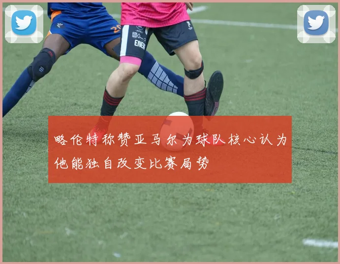 略伦特称赞亚马尔为球队核心认为他能独自改变比赛局势