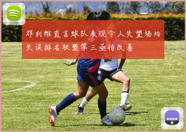 邓利维直言球队表现令人失望场均失误排名联盟第三亟待改善