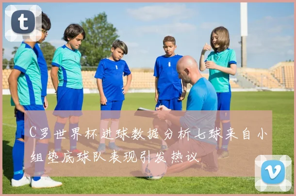 C罗世界杯进球数据分析七球来自小组垫底球队表现引发热议