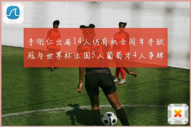 李刚仁出局14人仍有机会同年夺欧冠与世界杯法国5人葡萄牙4人争辉