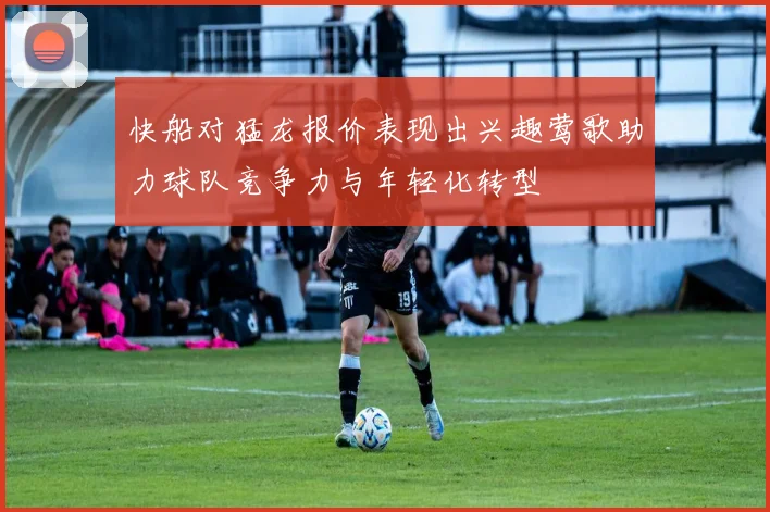 快船对猛龙报价表现出兴趣莺歌助力球队竞争力与年轻化转型