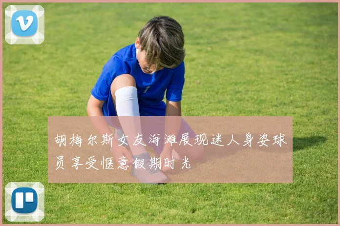 胡梅尔斯女友海滩展现迷人身姿球员享受惬意假期时光