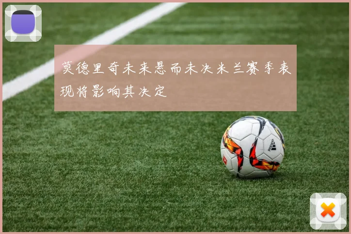 莫德里奇未来悬而未决米兰赛季表现将影响其决定