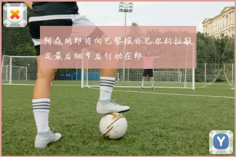 阿森纳即将向巴黎报价巴尔科拉敲定最后细节后行动在即