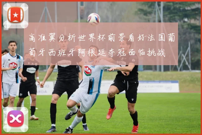 高准翼分析世界杯前景看好法国葡萄牙西班牙阿根廷夺冠面临挑战