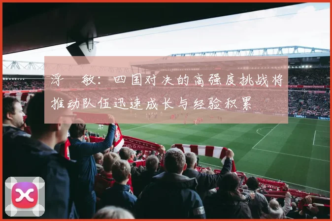 浮嶋敏：四国对决的高强度挑战将推动队伍迅速成长与经验积累