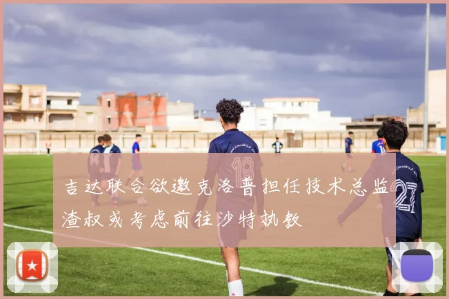 吉达联合欲邀克洛普担任技术总监渣叔或考虑前往沙特执教