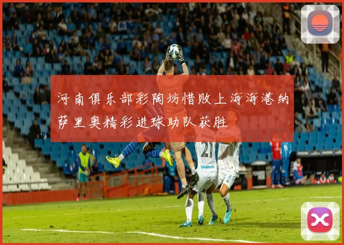 河南俱乐部彩陶坊惜败上海海港纳萨里奥精彩进球助队获胜