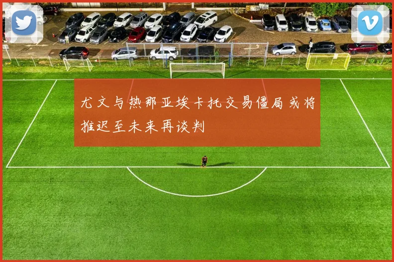 尤文与热那亚埃卡托交易僵局或将推迟至未来再谈判